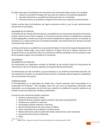 53
En todos éstos tipos de Heliodones los mecanismos de movimiento deben ajustar tres variables:
•	 Latitud, la cual define el ángulo del rayo solar con relación a la localización geográfica.
•	 Variación estacional, la cual define la declinación solar en un día dado.
•	 Variación horaria, la cual define el ángulo horario del sol en cualquier momento del día.
Existen muchos tipos de heliodones con ligeras variaciones entre sí, por lo que mencionaremos
únicamente los principales.
HELIODÓN DE EJE VERTICAL
El heliodón de eje vertical está formado por una plataforma con mecanismos giratorios horizontal y
vertical, sobre la cual va fija la maqueta. El movimiento vertical inclinará a la plataforma simulando
la latitud geográfica, mientras que el giro horizontal establecerá los ángulos horarios. El simulador se
completa con un poste vertical con una lámpara deslizable, este movimiento de la lámpara simulará
la posición solar estacional.
La distancia del poste a la plataforma es previamente fijada en función del rango de desplazamiento
de la lámpara, desde luego, entre mayor distancia, el efecto focal de la lámpara disminuirá. De
cualquier forma es conveniente utilizar una lámpara de reflector parabólico a fin de proyectar rayos
de luz paralelos y lograr más veracidad en la simulación.
HELIOSCOPIO
HELIODÓN DE EJE CIRCULAR.
Los helioscopios son dispositivos similares al heliodón de eje vertical, donde los mecanismos de
movimiento se dan en la lámpara, dejando a la maqueta fija horizontalmente.
Los helioscopios son más ilustrativos, ya que la lámpara, en sus distintos movimientos describe, con
sus trayectorias circulares, la ruta aparente del sol sobre una bóveda celeste imaginaria; Lográndose
así una simulación mas precisa.
TERMOHELIODON.
El Termoheliodón es un dispositivo de modelo fijo y fuente luminosa móvil desarrollado en la
universidad de Princeton15
. Este heliodón, junto con una serie de dispositivos adicionales está
conectado a una computadora, de tal forma que, además de establecer la posición celeste de sol
también simula las condiciones climáticas ambientales.
A través de este mecanismo pueden analizarse:
•	 Sombras y penetraciones solares
•	 Radiación directa incidente sobre los distintos elementos arquitectónicos.
•	 Temperaturas ambiente e interiores.
•	 Humedades relativas ambiente e interiores.
•	 Efectos del flujo laminar de viento sobre el edificio.
•	 Flujos convectivos de aire debidos al calentamiento.
•	 Efectos del terreno sobre el patrón del viento, tanto laminar como convectivo.
•	 Conducción térmica de los materiales.
•	 Otros.
15	 Olgyay, Víctor. Design with climate. Preinceton University Press. New Jewrsey. USA. 1963
 