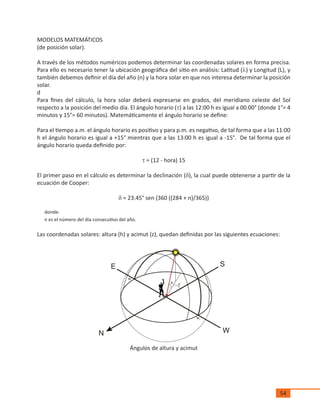 54
MODELOS MATEMÁTICOS
(de posición solar).
A través de los métodos numéricos podemos determinar las coordenadas solares en forma precisa.
Para ello es necesario tener la ubicación geográfica del sitio en análisis: Latitud (l) y Longitud (L), y
también debemos definir el día del año (n) y la hora solar en que nos interesa determinar la posición
solar.
d
Para fines del cálculo, la hora solar deberá expresarse en grados, del meridiano celeste del Sol
respecto a la posición del medio día. El ángulo horario (t) a las 12:00 h es igual a 00.00° (donde 1°= 4
minutos y 15°= 60 minutos). Matemáticamente el ángulo horario se define:
Para el tiempo a.m. el ángulo horario es positivo y para p.m. es negativo, de tal forma que a las 11:00
h el ángulo horario es igual a +15° mientras que a las 13:00 h es igual a -15°. De tal forma que el
ángulo horario queda definido por:
t = (12 - hora) 15
El primer paso en el cálculo es determinar la declinación (d), la cual puede obtenerse a partir de la
ecuación de Cooper:
d = 23.45° sen (360 ((284 + n)/365))
donde:
n es el número del día consecutivo del año.
Las coordenadas solares: altura (h) y acimut (z), quedan definidas por las siguientes ecuaciones:
Ángulos de altura y acimut
 