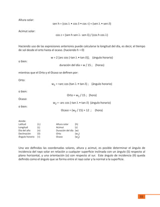 55
Altura solar:
sen h = (cos l • cos d • cos t) + (sen l • sen d)
Acimut solar:
cos z = (sen h sen l- sen d) / (cos h cos l)
Haciendo uso de las expresiones anteriores puede calcularse la longitud del día, es decir, el tiempo
de sol desde el orto hasta el ocaso. (haciendo h = 0)
w = 2 [arc cos (-tan l • tan d)]; (ángulo horario)
o bien:
duración del día = w / 15 ; (horas)
mientras que el Orto y el Ocaso se definen por:
Orto:
w1 = +arc cos (tan l • tan d) ; (ángulo horario)
o bien:
Orto = w1 / 15 ; (hora)
Ocaso:
w2 = -arc cos (-tan l • tan d) (ángulo horario)
o bien:
Ocaso = (w2 / 15) + 12 ; (hora)
donde:
Latitud		 (l)		 Altura solar	 (h)
Longitud		 (L)		 Acimut		 (z)
Día del año	 (n)		 Duración del día	 (w)
Declinación	 (d)		 Orto		 (w1)
Ángulo horario	 (t)		 Ocaso		 (w2)
Una vez definidas las coordenadas solares, altura y acimut, es posible determinar el ángulo de
incidencia del rayo solar en relación a cualquier superficie inclinada con un ángulo (S) respecto al
plano horizontal, y una orientación (o) con respecto al sur. Este ángulo de incidencia (q) queda
definido como el ángulo que se forma entre el rayo solar y la normal a la superficie.
 
