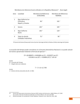 57
Meridianos de referencia horaria oficiales en la República Mexicana16
. (hora legal)
Zona	 Localidad	 Meridiano de Referencia	 Meridiano de Referencia
			 ESTACIONAL		 NORMAL
	 1	 Baja California Sur
		 Chihuahua	 90 °	 105 °
		 Nayarit, y Sinaloa		
	
	 2	 Sonora	 105 °	 105 °
	 3	 Baja California	 105 °	 120 °
		 Norte		
	 4	 Todas las demás 	 75 °	 90 °
		 Entidades Federativas		
El horario de Verano (Estacional) inicia el primer domingo de Abril y finaliza el último domingo de Octubre.
La ecuación del tiempo puede consultarse en el Anuario Astronómico Nacional o se puede calcular
de manera aproximada mediante la fórmula de Spencer17
:
ET= ((0.000075 + 0.001868 cos (G) – 0.032077 sen (G)
- 0.014615 cos (2G) – 0.04089 (2G)) * 229.18
donde:
ET = Ecuación del Tiempo
G = Ángulo diario (en radianes)
G = 2 p (n-1) / 365
donde:
n = número de día consecutivo de año (1-365)
16	 Anuario del observatorio Astronómico Nacional 2007 Instituto de Astronomía UNAM, México, D.F. 2007.
	 de acuerdo al Decreto Presidencial publicado en el Diario Oficial 1° de marzo del 2002
17	 Muhammad Iqbal. An Introduction to Solar Radiation. Academic Press. New York, USA, 1983
 