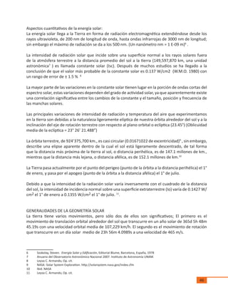 46
Aspectos cuantitativos de la energía solar:
La energía solar llega a la Tierra en forma de radiación electromagnética extendiéndose desde los
rayos ultravioleta, de 200 nm de longitud de onda, hasta ondas infrarrojas de 3000 nm de longitud;
sin embargo el máximo de radiación se da a los 500 nm. (Un nanómetro nm = 1 E-09 m)6
.
La intensidad de radiación solar que incide sobre una superficie normal a los rayos solares fuera
de la atmósfera terrestre a la distancia promedio del sol a la tierra (149,597,870 km, una unidad
astronómica7
) es llamada constante solar (Isc). Después de muchos estudios se ha llegado a la
conclusión de que el valor más probable de la constante solar es 0.137 W/cm2 (W.M.O. 1980) con
un rango de error de ± 1.5 % 8
La mayor parte de las variaciones en la constante solar tienen lugar en la porción de ondas cortas del
espectro solar, estas variaciones dependen del grado de actividad solar, ya que aparentemente existe
una correlación significativa entre los cambios de la constante y el tamaño, posición y frecuencia de
las manchas solares.
Las principales variaciones de intensidad de radiación y temperatura del aire que experimentamos
en la tierra son debidas a la naturaleza ligeramente elíptica de nuestra órbita alrededor del sol y a la
inclinación del eje de rotación terrestre con respecto al plano orbital o eclíptica (23.45°) (Oblicuidad
media de la eclíptica = 23° 26’ 21.488”)
La órbita terrestre, de 924’375,700 km., es casi circular (0.01671022 de excentricidad)9
, sin embargo,
describe una elipse aparente dentro de la cual el sol está ligeramente descentrado, de tal forma
que la distancia más próxima de la tierra al sol, o distancia perihélica, es de 147.1 millones de km.,
mientras que la distancia más lejana, o distancia afélica, es de 152.1 millones de km.10
La Tierra pasa actualmente por el punto del perigeo (punto de la órbita a la distancia perihélica) el 1°
de enero, y pasa por el apogeo (punto de la órbita a la distancia afélica) el 1° de julio.
Debido a que la intensidad de la radiación solar varía inversamente con el cuadrado de la distancia
del sol, la intensidad de incidencia normal sobre una superficie extraterrestre (Io) varía de 0.1427 W/
cm2 el 1° de enero a 0.1355 W/cm2 el 1° de julio. 11
.
GENERALIDADES DE LA GEOMETRÍA SOLAR
La tierra tiene varios movimientos, pero sólo dos de ellos son significativos; El primero es el
movimiento de translación orbital alrededor del sol que transcurre en un año solar de 365d 5h 48m
45.19s con una velocidad orbital media de 107,229 km/h. El segundo es el movimiento de rotación
que transcurre en un día solar medio de 23h 56m 4.0989s a una velocidad de 465 m/s.
6	 Szokolay, Steven. Energía Solar y Edificación, Editorial Blume, Barcelona, España, 1978
7	 Anuario del Observatorio Astronómico Nacional 2007. Instituto de Astronomía UNAM.
8	 Leyva C. Armando, Op. cit.
9	 NASA -Solar System Exploration. http://solarsystem.nasa.gov/index.cfm
10	 Ibid. NASA
11	 Leyva C. Armando, Op. cit.
 