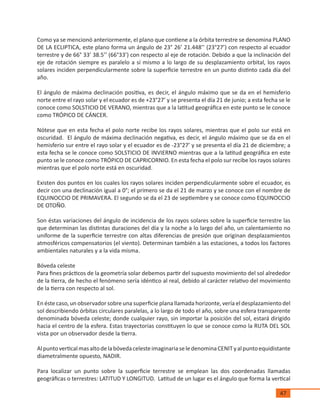 47
Como ya se mencionó anteriormente, el plano que contiene a la órbita terrestre se denomina PLANO
DE LA ECLIPTICA, este plano forma un ángulo de 23° 26’ 21.448’’ (23°27’) con respecto al ecuador
terrestre y de 66° 33’ 38.5’’ (66°33’) con respecto al eje de rotación. Debido a que la inclinación del
eje de rotación siempre es paralelo a sí mismo a lo largo de su desplazamiento orbital, los rayos
solares inciden perpendicularmente sobre la superficie terrestre en un punto distinto cada día del
año.
El ángulo de máxima declinación positiva, es decir, el ángulo máximo que se da en el hemisferio
norte entre el rayo solar y el ecuador es de +23°27’ y se presenta el día 21 de junio; a esta fecha se le
conoce como SOLSTICIO DE VERANO, mientras que a la latitud geográfica en este punto se le conoce
como TRÓPICO DE CÁNCER.
Nótese que en esta fecha el polo norte recibe los rayos solares, mientras que el polo sur está en
oscuridad. El ángulo de máxima declinación negativa, es decir, el ángulo máximo que se da en el
hemisferio sur entre el rayo solar y el ecuador es de -23°27’ y se presenta el día 21 de diciembre; a
esta fecha se le conoce como SOLSTICIO DE INVIERNO mientras que a la latitud geográfica en este
punto se le conoce como TRÓPICO DE CAPRICORNIO. En esta fecha el polo sur recibe los rayos solares
mientras que el polo norte está en oscuridad.
Existen dos puntos en los cuales los rayos solares inciden perpendicularmente sobre el ecuador, es
decir con una declinación igual a 0°; el primero se da el 21 de marzo y se conoce con el nombre de
EQUINOCCIO DE PRIMAVERA. El segundo se da el 23 de septiembre y se conoce como EQUINOCCIO
DE OTOÑO.
Son éstas variaciones del ángulo de incidencia de los rayos solares sobre la superficie terrestre las
que determinan las distintas duraciones del día y la noche a lo largo del año, un calentamiento no
uniforme de la superficie terrestre con altas diferencias de presión que originan desplazamientos
atmosféricos compensatorios (el viento). Determinan también a las estaciones, a todos los factores
ambientales naturales y a la vida misma.
Bóveda celeste
Para fines prácticos de la geometría solar debemos partir del supuesto movimiento del sol alrededor
de la tierra, de hecho el fenómeno sería idéntico al real, debido al carácter relativo del movimiento
de la tierra con respecto al sol.
En éste caso, un observador sobre una superficie plana llamada horizonte, vería el desplazamiento del
sol describiendo órbitas circulares paralelas, a lo largo de todo el año, sobre una esfera transparente
denominada bóveda celeste; donde cualquier rayo, sin importar la posición del sol, estará dirigido
hacia el centro de la esfera. Estas trayectorias constituyen lo que se conoce como la RUTA DEL SOL
vista por un observador desde la tierra.
AlpuntoverticalmasaltodelabóvedacelesteimaginariaseledenominaCENITyalpuntoequidistante
diametralmente opuesto, NADIR.
Para localizar un punto sobre la superficie terrestre se emplean las dos coordenadas llamadas
geográficas o terrestres: LATITUD Y LONGITUD. Latitud de un lugar es el ángulo que forma la vertical
 