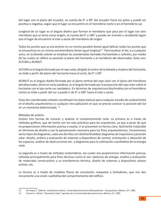 48
del lugar con el plano del ecuador, se cuenta de 0° a 90° del ecuador hacia los polos y puede ser
positiva o negativa, según que el lugar se encuentre en el hemisferio norte o en el hemisferio sur.
Longitud de un lugar es el ángulo diedro que forman el meridiano que pasa por el lugar con otro
meridiano que se toma como origen; se cuenta de 0° a 180° y puede ser oriental u occidental según
que el lugar de encuentre al este u oeste del meridiano de origen.
Todos los puntos que se encuentran en un mismo paralelo tienen igual latitud; todos los puntos que
se encuentran en un mismo semimeridiano tienen igual longitud.12
Para localizar al Sol, o a cualquier
astro, en la bóveda celeste se emplean las coordenadas llamadas horizontales o celestes, por medio
de las cuales se refiere su posición al plano del horizonte y al meridiano del observador, éstas son:
ALTURA y ACIMUT.
ALTURA es el ángulo formado por el rayo solar, dirigido al centro de la bóveda y el plano del horizonte,
se mide a partir del plano del horizonte hacia el cenit, de 0° a 90°.
ACIMUT es el ángulo diedro formado por el plano vertical del rayo solar con el plano del meridiano
del observador, dicho en otras palabras, es el ángulo formado por la proyección del rayo solar sobre el
horizonte con el eje norte-sur verdadero. En términos de arquitectura bioclimática (en el hemisferio
norte) se mide a partir del sur y puede ir de 0° a 180° hacia el este u oeste.
Estas dos coordenadas celestes constituyen los datos básicos para cualquier estudio de asoleamiento
en el diseño arquitectónico o cualquier otra aplicación en que se precise conocer la posición del Sol
en un momento determinado. 13
Métodos de análisis
Existen tres formas de conocer y analizar el comportamiento solar. La primera es a través de
métodos gráficos, que de hecho son los más prácticos para los arquitectos, ya que a pesar de que
no proporcionan información precisa o exacta, sí se presentan en forma clara, fácilmente traducible
en términos de diseño y con la aproximación necesaria para los fines arquitectónicos. Encontramos
varios tipos de diagramas, cada uno de ellos con distinta finalidad; diagramas de trayectoria y posición
solar: diseño, análisis y evaluación de sistemas y dispositivos de control, orientación y ubicación de
los espacios, análisis de obstrucciones etc. y diagramas para la estimación cuantitativa de la energía
solar.
La segunda es a través de métodos matemáticos, los cuales nos proporcionan información precisa,
utilizada principalmente para fines técnicos como lo son: balances de energía, análisis y evaluación
de materiales constructivos y su transferencia térmica, diseño de sistemas y dispositivos solares
activos, etc.
La tercera es a través de modelos físicos de simulación; maquetas y heliodones, que nos dan
únicamente una visión cualitativa del comportamiento del edificio.
12	 De Hoyos C. Gilberto. Cuadrantes Solares, Universidad Autónoma Metropolitana - Azcapotzalco, México, D.F. 1985.
13	 Ferreiro L. Héctor. “Geometría Solar” apuntes de la Universidad Iberoamericana, México, D.F. 1985
 