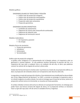 49
Modelos gráficos:
DIAGRAMAS SOLARES DE TRAYECTORIA Y POSICIÓN
•	 Gráfica solar de proyección ortogonal
•	 Gráfica solar de proyección estereográfica
•	 Gráfica solar de proyección equidistante
•	 Proyección sobre ejes cartesianos
•	 Proyección gnomónica
DIAGRAMAS SOLARES ENERGÉTICOS
•	 Cardióides de asoleamiento
•	 Diagramas de control solar (mascarilla de sombreado)
•	 Diagramas de radiación solar
•	 Diagramas de iluminación natural
Modelos matemáticos:
•	 De trayectoria y posición
•	 De energía
Modelos físicos de simulación:
•	 Proyección gnomónica
•	 Heliodones
•	 Helioscopios
•	 Termoheliodón
Gráfica solar de proyección ortogonal
La gráfica solar ortogonal es la representación de la bóveda celeste y la trayectoria solar en
geometral o montea biplanar. En ella podemos localizar fácilmente la posición del Sol, o la
trayectoria del rayo solar a cualquier hora y en cualquier día del año, es decir, que podemos
conocer los valores de los ángulos de acimut y altura solar.
Existen dos formas de trazar la montea solar: la primera es a través de una proyección esférica, es
decir, la proyección de la bóveda celeste con la trayectoria solar descrita sobre ella.
Lasegundaesatravésdelaproyeccióncilíndrica.Estemétododetrazosimplificadofuedesarrollado
por el Arq. Miguel Bertrán de Quintana14
en 1937, y consiste en prolongar la trayectoria solar a
un cilindro tangente a la esfera celeste; Con esto se consigue que el trazo de las horas, tanto en la
proyección vertical como en la horizontal, se resuelva con líneas paralelas.
En ambos métodos la lectura del acimut es directa en la proyección horizontal, sin embargo para
poder hacer una lectura correcta del ángulo de altura, en la proyección vertical, es necesario
hacer un giro del rayo solar a fin de verlo en verdadera forma y magnitud.
14	 Bertrán de Q. Miguel, Op. cit.
 