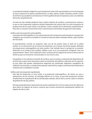 50
La ventaja del método ortogonal es que la trayectoria solar está representada en el mismo lenguaje
en que se expresan los planos arquitectónicos, es decir, planta, alzado o fachada y perfil o corte;
de tal forma que podemos correlacionar en forma gráfica directa la trayectoria solar y los distintos
elementos arquitectónicos
A través de este método podemos hacer análisis directos de sombras y penetraciones solares y
lo que es más importante, podemos diseñar dispositivos de control solar con solo transportar las
proyecciones de los rayos solares a las plantas, cortes y alzados de los elementos arquitectónicos.
Para ello es necesario únicamente tener conocimientos elementales de geometría descriptiva.
Gráfica solar de proyección estereográfica
La proyección estereográfica es una representación de la trayectoria solar basada en la proyección
ortogonal, que consiste en trasladar la ruta del sol, descrita sobre la bóveda celeste, sobre el plano
del horizonte.
El procedimiento consiste en proyectar cada uno de los puntos hacia el nadir de la esfera
celeste; en la intersección de las líneas de proyección con el plano horizontal quedan definidas
las proyecciones estereográficas de estos puntos. Este método tiene la ventaja de no producir
distorsión en el contorno de la gráfica, debido a que no es una proyección ortogonal, sino una
representación “plana” de la trayectoria solar. La lectura de los ángulos de acimut y altura solar se
facilita ya que se encuentran concentrados en una misma carta.
Esta gráfica es muy útil para el estudio de sombras, para el análisis y evaluación de dispositivos de
control solar y para tomar decisiones sobre la orientación del edificio y ubicación de los espacios,
ya que sobre ella pueden sobreponerse diagramas de sombreado, diagramas energéticos de
radiaciónoiluminación,osimplementeexpresarsobreellalosrangosyvariacionesdetemperatura
ambiente de la localidad en estudio.
Gráfica solar de proyección equidistante
Este tipo de proyección es muy similar a la proyección estereográfica y de hecho sus usos y
aplicaciones son los mismos, sin embargo difieren en su trazo, ya que ésta proyección consiste
simplemente en la graficación de las coordenadas celestes, altura solar y acimut, sobre un sistema
de graficación de ejes polares.
Dos ejes perpendiculares representan los puntos cardinales N-S-E-O, los cuales sirven de referencia
para ubicar los ángulos de acimut, mientras que círculos concéntricos equidistantes definen los
ángulos de altura solar.
 