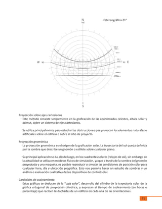 51
Proyección sobre ejes cartesianos
Este método consiste simplemente en la graficación de las coordenadas celestes, altura solar y
acimut, sobre un sistema de ejes cartesianos.
Se utiliza principalmente para estudiar las obstrucciones que provocan los elementos naturales o
artificiales sobre el edificio o sobre el sitio de proyecto.
Proyección gnomónica
La proyección gnomónica es el origen de la graficación solar. La trayectoria del sol queda definida
por la sombra que describe un gnomón o estilete sobre cualquier plano.
Su principal aplicación se da, desde luego, en los cuadrantes solares (relojes de sol), sin embargo en
la actualidad se utiliza en modelos físicos de simulación, ya que a través de la sombra del gnomón
proyectada y una maqueta, es posible reproducir o simular las condiciones de posición solar para
cualquier hora, día y ubicación geográfica. Esto nos permite hacer un estudio de sombras y un
análisis o evaluación cualitativa de los dispositivos de control solar.
Cardioides de asoleamiento
Estas gráficas se deducen de la “caja solar”, desarrollo del cilindro de la trayectoria solar de la
gráfica ortogonal de proyección cilíndrica, y expresan el tiempo de asoleamiento (en horas o
porcentaje) que reciben las fachadas de un edificio en cada una de las orientaciones.
Estereográfica 21°
 