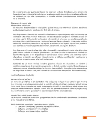 52
Es necesario remarcar que los cardioides no expresan cantidad de radiación, sino únicamente
horas de sol que recibe una fachada, ya que la radiación incidente está determinada por el ángulo
de incidencia del rayo solar con respecto a la fachada, mientras que el tiempo de asoleamiento
no lo considera.
Diagramas de control solar
Mascarilla de sombreado
La mascarilla de sombreado es un diagrama que se utiliza para determinar las áreas de sombra
producidas por cualquier objeto dentro de la bóveda celeste.
Este diagrama está formado por un semicírculo y líneas curvas convergentes a los extremos del eje
diametral. Estas líneas resultan de bisectar a la bóveda celeste con planos inclinados a cada 10°
de altura a partir del horizonte. Las líneas de intersección de la bóveda con los planos, graficadas
estereográficaoequidistantemente,conformanlamascarilladesombreado.Líneasrectasradiales,
dentro del semicírculo, determinan los ángulos acimutales de los objetos obstructores, mientras
que las líneas curvas convergentes determinan, obviamente, los ángulos de altura.
Este diagrama sobrepuesto a la gráfica solar estereográfica o equidistante nos permite determinar
gráficamente las horas día-mes en que se cuenta con radiación solar incidente sobre una fachada
totalmente expuesta o con dispositivos de control solar, en éste último caso podemos evaluar
el grado de protección que ofrecen éstos elementos al edificio, cuantificando y cualificando la
sombra que proyectan sobre la fachada o aberturas.
Partiendo de un modo inverso, nosotros podemos diseñar los dispositivos de control si
establecemos el grado de protección conveniente, es decir, la cantidad y calidad de sombra que se
necesita proyectar sobre el edificio en las distintas épocas del año, dependiendo no solamente de
los ángulos de incidencia solar, sino también de las condiciones ambientales del sitio en estudio.
modelos físicos de simulación
PROYECCIÓN GNOMÓNICA.
Un indicador gnomónico es en realidad un reloj solar, pero en lugar de ser utilizado para medir o
leer el tiempo, se emplea para reproducir la posición celeste del sol para cualquier latitud, fecha y
hora. De tal forma que colocado sobre una maqueta del edificio en análisis se puede simular una
dirección predeterminada de los rayos solares. Esto nos permite estudiar las sombras proyectadas y
las penetraciones solares que se dan en los distintos elementos arquitectónicos
HELIODONES O MAQUINAS SOLARES
Las máquinas solares son dispositivos que permiten simular el movimiento aparente del Sol respecto
a una maqueta arquitectónica.
Estos dispositivos pueden ser clasificados en tres grupos:
•	 De fuente luminosa fija y modelo arquitectónico móvil.
•	 De fuente luminosa móvil y modelo fijo
•	 De fuente luminosa y modelo movibles.
 