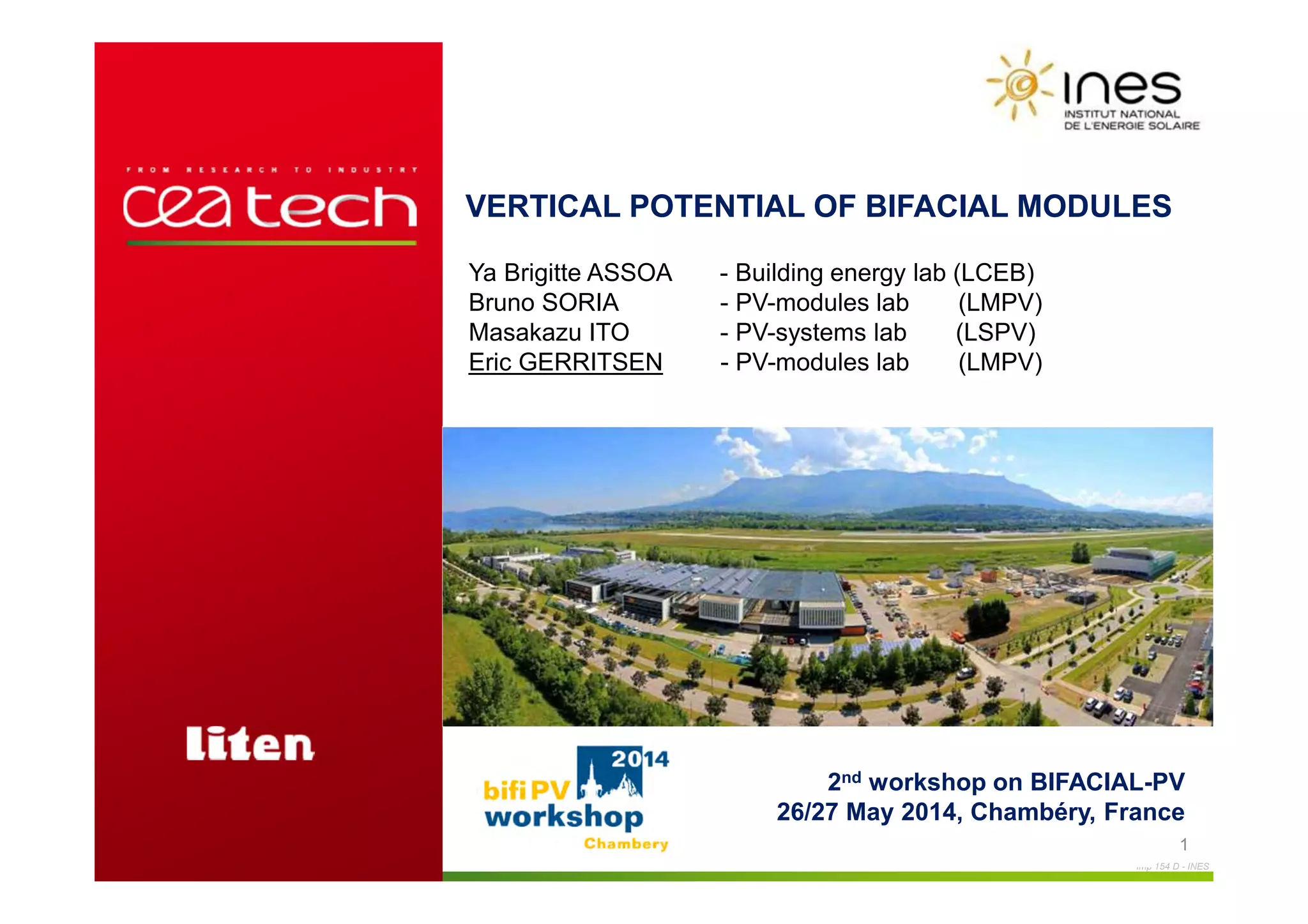Imp 154 D - INES
E.Gerritsen – workshop BIFI PV, May 2014, Chambéry
VERTICAL POTENTIAL OF BIFACIAL MODULES
1
2nd workshop on BIFACIAL-PV
26/27 May 2014, Chambéry, France
Ya Brigitte ASSOA - Building energy lab (LCEB)
Bruno SORIA - PV-modules lab (LMPV)
Masakazu ITO - PV-systems lab (LSPV)
Eric GERRITSEN - PV-modules lab (LMPV)
 
