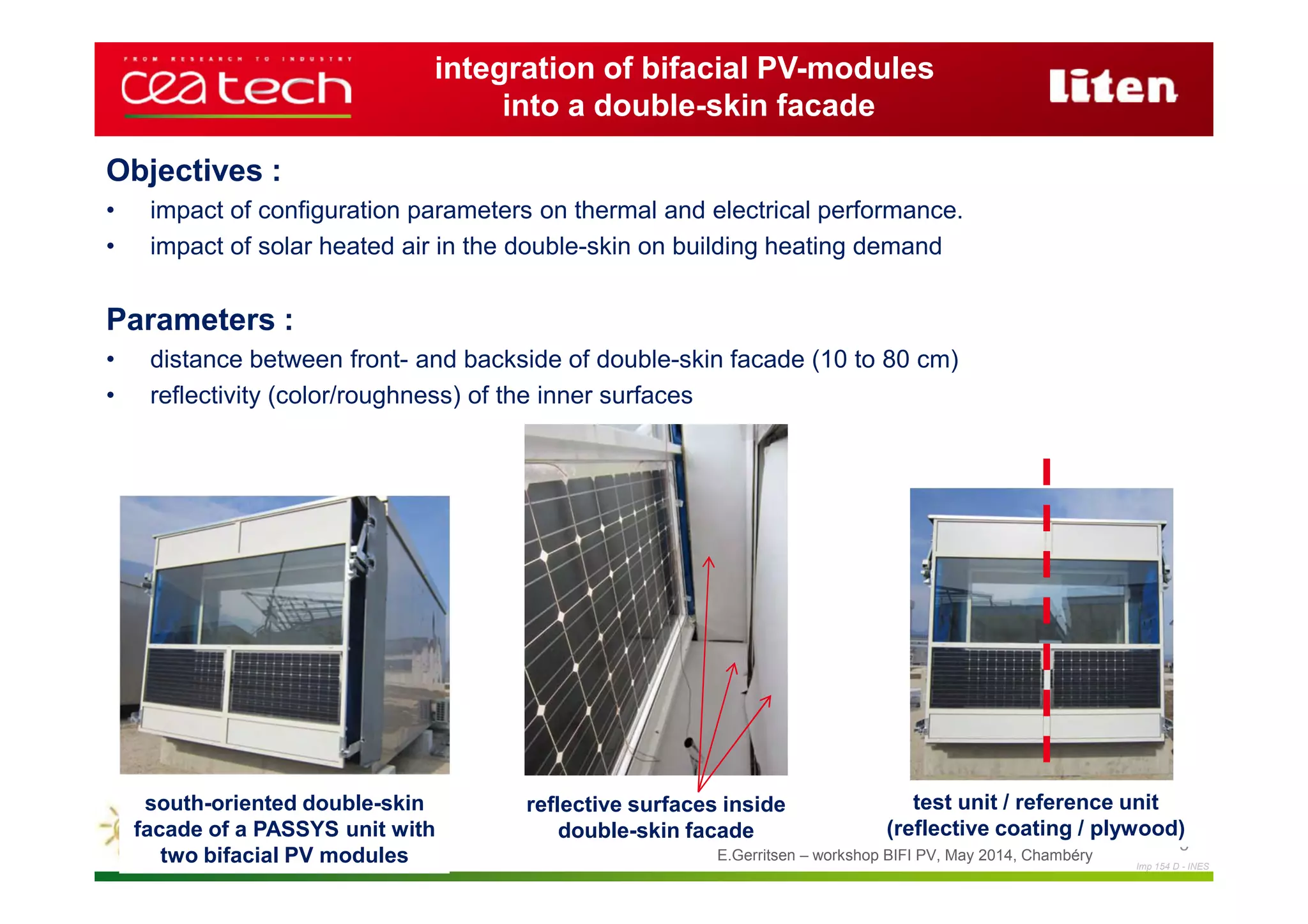 Imp 154 D - INES
E.Gerritsen – workshop BIFI PV, May 2014, Chambéry
5
integration of bifacial PV-modules
into a double-skin facade
Objectives :
• impact of configuration parameters on thermal and electrical performance.
• impact of solar heated air in the double-skin on building heating demand
Parameters :
• distance between front- and backside of double-skin facade (10 to 80 cm)
• reflectivity (color/roughness) of the inner surfaces
south-oriented double-skin
facade of a PASSYS unit with
two bifacial PV modules
reflective surfaces inside
double-skin facade
test unit / reference unit
(reflective coating / plywood)
 