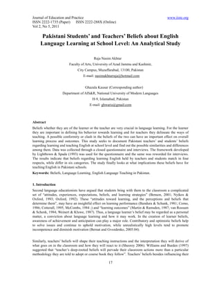 Journal of Education and Practice                                                              www.iiste.org
ISSN 2222-1735 (Paper) ISSN 2222-288X (Online)
Vol 2, No 5, 2011

      Pakistani Students’ and Teachers’ Beliefs about English
     Language Learning at School Level: An Analytical Study

                                           Raja Nasim Akhtar
                         Faculty of Arts, University of Azad Jammu and Kashmir,
                               City Campus, Muzaffarabad, 13100, Pakistan
                                   E-mail: nasimakhtarraja@hotmail.com


                                     Ghazala Kausar (Corresponding author)
                     Department of AIS&R, National University of Modern Languages
                                          H-9, Islamabad, Pakistan
                                        E-mail: ghwaris@gmail.com



Abstract
Beliefs whether they are of the learner or the teacher are very crucial in language learning. For the learner
they are important in defining his behavior towards learning and for teachers they delineate the ways of
teaching. A possible conformity or clash in the beliefs of the two can have an important effect on overall
learning process and outcomes. This study seeks to document Pakistani teachers’ and students’ beliefs
regarding learning and teaching English at school level and find out the possible similarities and differences
among them. Data was collected through a closed questionnaire and interviews. The framework developed
by Lightbown & Spada (1993) was used for the questionnaire and the same was reworded for interviews.
The results indicate that beliefs regarding learning English held by teachers and students match in four
respects, while differ in six categories. The study finally looks at what implications these beliefs have for
teaching English in Pakistani schools.
Keywords: Beliefs, Language Learning, English Language Teaching in Pakistan.


1. Introduction
Second language educationists have argued that students bring with them to the classroom a complicated
set of “attitudes, experiences, expectations, beliefs, and learning strategies” (Benson, 2001; Nyikos &
Oxford, 1993; Oxford, 1992). These “attitudes toward learning, and the perceptions and beliefs that
determine them”, may have an insightful effect on learning performance (Bandura & Schunk, 1981; Como,
1986; Cotterall, 1995; McCombs, 1984 ;) and “learning outcomes” (Martin & Ramsden, 1987; van Rossum
& Schenk, 1984; Weinert & Kluwe, 1987). Thus, a language learner’s belief may be regarded as a personal
matter, a conviction about language learning and how it may work. In the creation of learner beliefs,
awareness of achievement and anticipation can play a major role. Contributory and optimistic beliefs help
to solve issues and continue to uphold motivation, while unrealistically high levels tend to promote
incompetence and diminish motivation (Bernat and Gvozdenko, 2005:04).


Similarly, teachers’ beliefs will shape their teaching instructions and the interpretation they will derive of
what goes on in the classroom and how they will react to it (Sheorey 2006). Williams and Burden (1997)
suggested that “teacher’s deep-rooted beliefs will pervade their classroom actions more than a particular
methodology they are told to adopt or course book they follow”. Teachers’ beliefs besides influencing their

                                                     17
 