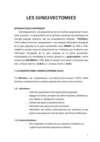 LES GINGIVECTOMIES
INTRODUCTION & HISTORIQUE
Etymologiquement, une gingivectomie est une exérèse gingivale par incision
suivie d’excision. La gingivectomie est la première expression des techniques de
chirurgie gingivale résectrice, elle est universellement pratiquée. PICKERILL
(1912) utilisa le terme de « gingivectomie » pour désigner l’élimination chirurgicale
de la paroi gingivale de la poche parodontale. Avec ORBAN, de 1930 à 1940,
s’établit le concept actuel de gingivectomie qui n’intéresse que la gencive avec
l’élimination chirurgicale de la paroi gingivale de la poche parodontale,
accompagnée d’un remodelage du contour gingival ou « gingivoplastie » terme
introduit par GOLDMAN en 1950. Selon la direction de l’incision, la technique sera
dite « à biseau externe » (G.B.E) ou « à biseau interne » (G.B.I).
1. LA GINGIVECTOMIE A BISEAU EXTERNE (G.B.E)
1.1. Définition : par « gingivectomie » on entend le plus souvent « G.B.E ».Cette
technique correspond donc à exérèse gingivale par incision suivie d’excision.
1.2. Indications :
- traiter les hyperplasies et les hypertrophies gingivales.
- dégager les limites cervicales des dents fracturées, délabrées ou
pour réaliser un allongement coronaire.
- exérèse des épulis à caractères fibreux.
- l’élimination des capuchons péri-coronnaires.
- l’élimination des poches supra-osseuses peu profondes et des
poches supra-osseuses dont les parois sont fermes et fibreuses.
1.3- Contre-indications :
- Non-coopération du patient et son incapacité à maintenir une
hygiène bucco-dentaire rigoureuse et efficace.
2
 