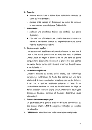 2. Asepsie :
• Asepsie exo-buccale à l’aide d’une compresse imbibée de
Dakin ou de la Bétadine.
• Asepsie endo-buccale en demandant au patient de se rincer
la bouche avec une solution de Dakin diluée.
3. Anesthésie :
• pratiquer une anesthésie topique (de contact) aux points
d’injection.
• Effectuer une infiltration locale d’anesthésie vasoconstrictrice
en vue d’un meilleur contrôle du saignement et d’une bonne
visibilité du champ opératoire.
4. Marquage des poches :
Les poches sont sondées au niveau de chacune de leur face à
l’aide d’une sonde parodontale et marquées avec la précelle
Crane-Kaplan de façon à obtenir à la fin, une série de points
sanguinolents (saignants) visualisant la profondeur des poches
au niveau du site ou l’on doit intervenir et servant de repère pour
le tracé d’incision.
5. Incision de la gencive :
L’incision débutera au niveau d’une papille, suit l’hémorragie
punctiforme matérialisant le fonds des poches sur une ligne
située de 2 à 4 mm, en direction apicale de ces points, de façon
à ce que la gencive résiduelle présente un bord fin et
correctement festonné. La lame est inclinée selon un angle de
45° en direction coronaire (fig.1). GLICKMAN évoque deux types
d’incisions; l’incision continue et l’incision discontinue (avec
interruption).
6. Elimination du feston gingival :
On peut réséquer la gencive avec des bistouris parodontaux ou
des ciseaux (fig.2). LINDHE préconise l’utilisation de curettes
parodontales.
7. Débridement méticuleux des surfaces radiculaires exposées.
4
 