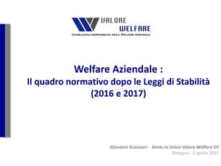 Welfare Aziendale :
Il quadro normativo dopo le Leggi di Stabilità
(2016 e 2017)
Giovanni Scansani - Amm.re Unico Valore Welfare Srl
Bologna - 5 aprile 2017
 