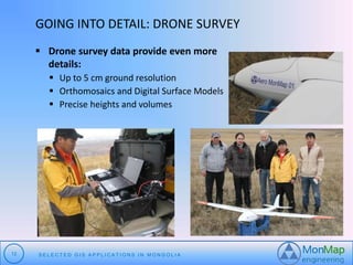 GOING INTO DETAIL: DRONE SURVEY 
 Drone survey data provide even more 
details: 
 Up to 5 cm ground resolution 
 Orthomosaics and Digital Surface Models 
 Precise heights and volumes 
12 S E L E C T E D G I S A P P L I C A T I O N S I N MO N G O L I A 
 