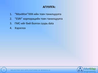 АГУУЛГА: 
1. “МонМэп”ХХК-ийн товч танилцуулга 
2. “ESRI” корпорацийн товч танилцуулга 
3. ГМС-ийг бий болгох суурь data 
4. Хэрэглээ 
2 S E L E C T E D G I S A P P L I C A T I O N S I N MO N G O L I A 
 