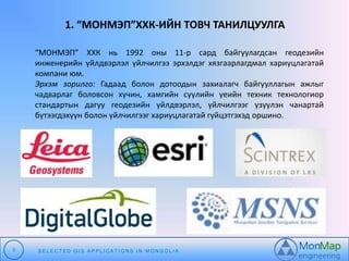 1. “МОНМЭП”ХХК-ИЙН ТОВЧ ТАНИЛЦУУЛГА 
“МОНМЭП” ХХК нь 1992 оны 11-р сард байгуулагдсан геодезийн 
инженерийн үйлдвэрлэл үйлчилгээ эрхэлдэг хязгаарлагдмал хариуцлагатай 
компани юм. 
Эрхэм зорилго: Гадаад болон дотоодын захиалагч байгууллагын ажлыг 
чадварлаг боловсон хүчин, хамгийн сүүлийн үеийн техник технологиор 
стандартын дагуу геодезийн үйлдвэрлэл, үйлчилгээг үзүүлэн чанартай 
бүтээгдэхүүн болон үйлчилгээг хариуцлагатай гүйцэтгэхэд оршино. 
3 S E L E C T E D G I S A P P L I C A T I O N S I N MO N G O L I A 
 