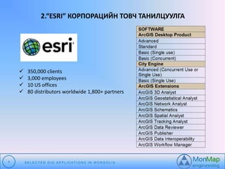 2.“ESRI” КОРПОРАЦИЙН ТОВЧ ТАНИЛЦУУЛГА 
 350,000 clients 
 3,000 employees 
 10 US offices 
 80 distributors worldwide 1,800+ partners 
4 S E L E C T E D G I S A P P L I C A T I O N S I N MO N G O L I A 
 