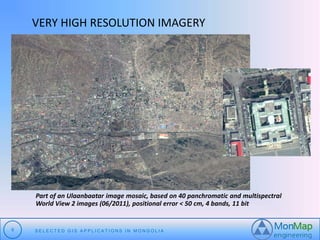 VERY HIGH RESOLUTION IMAGERY 
Part of an Ulaanbaatar image mosaic, based on 40 panchromatic and multispectral 
World View 2 images (06/2011), positional error < 50 cm, 4 bands, 11 bit 
9 S E L E C T E D G I S A P P L I C A T I O N S I N MO N G O L I A 
 