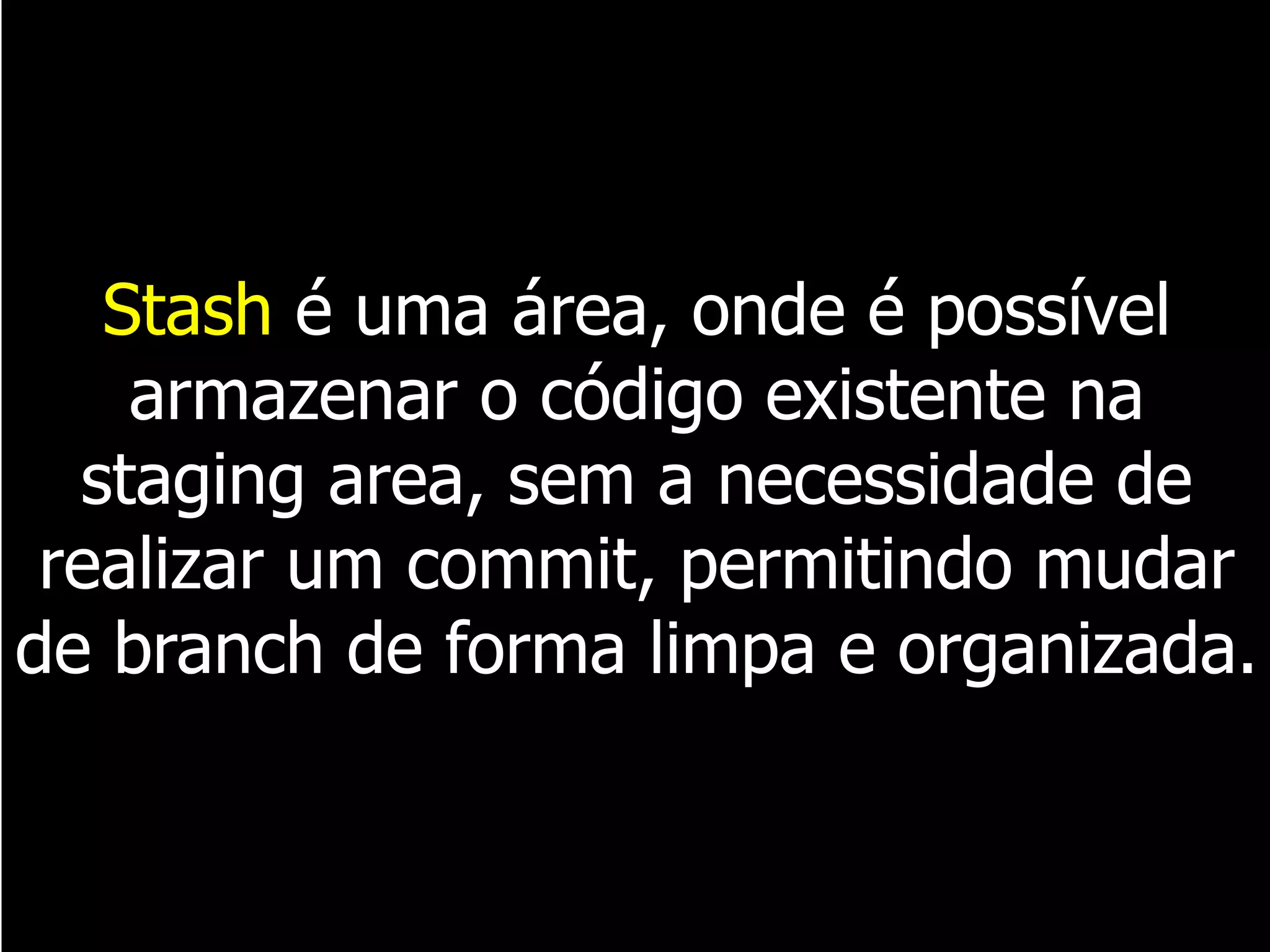 Stash é uma área, onde é possível
armazenar o código existente na
staging area, sem a necessidade de
realizar um commit, permitindo mudar
de branch de forma limpa e organizada.