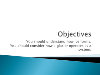 Objectives You should understand how ice forms. You should consider how a glacier operates as a system. 