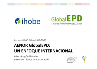 El valor de la
confianza
Aitor Aragón Basabe
Dirección Técnica de Certificación
AENOR GlobalEPD:
UN ENFOQUE INTERNACIONAL
Jornada IHOBE. Bilbao 2015-03-26
 