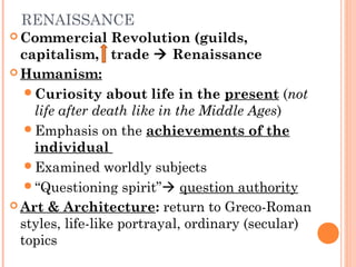 RENAISSANCE
 Commercial Revolution (guilds,
capitalism, trade  Renaissance
 Humanism:
Curiosity about life in the present (not
life after death like in the Middle Ages)
Emphasis on the achievements of the
individual
Examined worldly subjects
“Questioning spirit” question authority
 Art & Architecture: return to Greco-Roman
styles, life-like portrayal, ordinary (secular)
topics
 