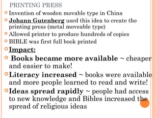 PRINTING PRESS
 Invention of wooden movable type in China
 Johann Gutenberg used this idea to create the
printing press (metal moveable type)
 Allowed printer to produce hundreds of copies
 BIBLE was first full book printed
Impact:
 Books became more available ~ cheaper
and easier to make!
Literacy increased ~ books were available
and more people learned to read and write!
Ideas spread rapidly ~ people had access
to new knowledge and Bibles increased the
spread of religious ideas
 