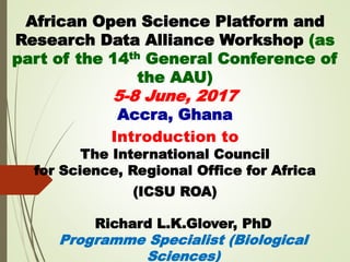 African Open Science Platform and
Research Data Alliance Workshop (as
part of the 14th General Conference of
the AAU)
5-8 June, 2017
Accra, Ghana
Introduction to
The International Council
for Science, Regional Office for Africa
(ICSU ROA)
Richard L.K.Glover, PhD
Programme Specialist (Biological
Sciences)
 