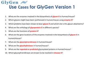 1. What are the enzymes involved in the biosynthesis of glycan X in human/mouse?
2. Which glycans might have been synthesized in human/mouse using enzyme X?
3. Which proteins have been shown to bear glycan X and which site is this glycan attached to?
4. What are the orthologs of glycoprotein X in different species?
5. What are the functions of protein X?
6. What are the gene locations of the enzymes involved in the biosynthesis of glycan X in
human/mouse?
7. What are the glycoslytransferases in human/mouse?
8. What are the glycohydrolases in human/mouse?
9. What are the reported or predicted glycosylated proteins in human/mouse?
10. Which glycosyltransferases are known to be involved in disease X?
Use Cases for GlyGen Version 1
 