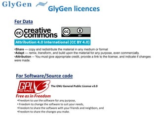 GlyGen licences
•Share — copy and redistribute the material in any medium or format
•Adapt — remix, transform, and build upon the material for any purpose, even commercially.
•Attribution — You must give appropriate credit, provide a link to the license, and indicate if changes
were made.
•Freedom to use the software for any purpose,
• Freedom to change the software to suit your needs,
•Freedom to share the software with your friends and neighbors, and
•Freedom to share the changes you make.
For Data
For Software/Source code
The GNU General Public License v3.0
 