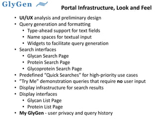 Portal Infrastructure, Look and Feel
• UI/UX analysis and preliminary design
• Query generation and formatting
• Type-ahead support for text fields
• Name spaces for textual input
• Widgets to facilitate query generation
• Search interfaces
• Glycan Search Page
• Protein Search Page
• Glycoprotein Search Page
• Predefined “Quick Searches” for high-priority use cases
• ”Try Me” demonstration queries that require no user input
• Display infrastructure for search results
• Display interfaces
• Glycan List Page
• Protein List Page
• My GlyGen - user privacy and query history
 