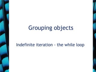 Grouping objects
Indefinite iteration - the while loop
 