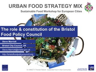 URBAN FOOD STRATEGY MIX
Sustainable Food Workshop for European Cities

The role & constitution of the Bristol
Food Policy Council
Steve Marriott
Bristol City Council, UK
Steve.Marriott@bristol.gov.uk
http://bristolfoodpolicycouncil.org

An URBACT II Thematic Network - Sustainable Food in Urban Communities

 