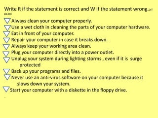 Write R if the statement is correct and W if the statement wrong.(JIT
pp.60)
Always clean your computer properly.
Use a wet cloth in cleaning the parts of your computer hardware.
Eat in front of your computer.
Repair your computer in case it breaks down.
Always keep your working area clean.
Plug your computer directly into a power outlet.
Unplug your system during lighting storms , even if it is surge
protected
Back up your programs and files.
Never use an anti-virus software on your computer because it
slows down your system.
Start your computer with a diskette in the floppy drive.
.
 