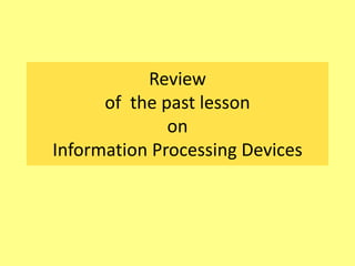 Review
of the past lesson
on
Information Processing Devices
 