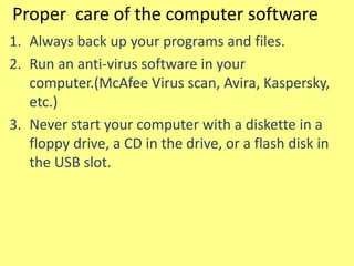 Proper care of the computer software
1. Always back up your programs and files.
2. Run an anti-virus software in your
computer.(McAfee Virus scan, Avira, Kaspersky,
etc.)
3. Never start your computer with a diskette in a
floppy drive, a CD in the drive, or a flash disk in
the USB slot.
 