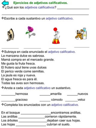 Ejercicios de adjetivos calificativos.
¿Qué son los adjetivos calificativos? __________________
_________________________________________________
Escribe a cada sustantivo un adjetivo calificativo.

Subraya en cada enunciado el adjetivo calificativo.
La manzana dulce es sabrosa.
Mamá compra en el mercado grande.
Me gusta la fruta fresca.
El frutero azul tiene uvas dulces
El perico verde come semillas.
La jaula es roja y nueva.
El agua fresca es para él.
Todas las aves son hermosas.
Anota a cada adjetivo calificativo un sustantivo.
________hermosa

______amarilla

______nuevos

________gracioso

______ cómodo _______veloz

Completa los enunciados con un adjetivo calificativo.
En el bosque _________________encontramos ardillas.
Las ardillas _______________corrieron rápidamente.
Los árboles ________________dejaban caer sus hojas.
Las hojas _________________ cubrían el suelo.

 