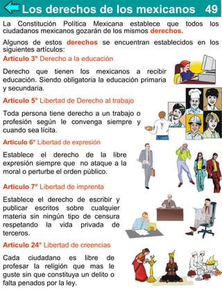 Los derechos de los mexicanos 49
La Constitución Política Mexicana establece que todos
ciudadanos mexicanos gozarán de los mismos derechos.

los

Algunos de estos derechos se encuentran establecidos en los
siguientes artículos:
Articulo 3° Derecho a la educación
Derecho que tienen los mexicanos a recibir
educación. Siendo obligatoria la educación primaria
y secundaria.
Articulo 5° Libertad de Derecho al trabajo
Toda persona tiene derecho a un trabajo o
profesión según le convenga siempre y
cuando sea lícita.
Articulo 6° Libertad de expresión

Establece el derecho de la libre
expresión siempre que no ataque a la
moral o perturbe el orden público.
Articulo 7° Libertad de imprenta
Establece el derecho de escribir y
publicar escritos sobre cualquier
materia sin ningún tipo de censura
respetando la vida privada de
terceros.
Articulo 24° Libertad de creencias
Cada ciudadano es libre de
profesar la religión que mas le
guste sin que constituya un delito o
falta penados por la ley.

 