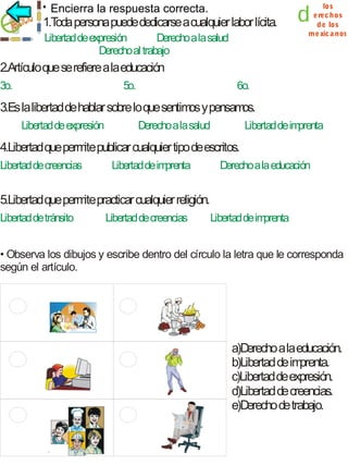Encierra la respuesta correcta.

1.T persona puede dedicarse a cualquier labor lícita.
oda
Libertad de expresión
Derecho a la salud
Derecho al trabajo

d

los
e rec hos
d e los
m e xic a nos

2.Artículo que se refiere a la educación
3o.

5o.

6o.

3.Es la libertad de hablar sobre lo que sentim y pensam
os
os.
Libertad de expresión

Derecho a la salud

Libertad de im
prenta

4.Libertad que perm publicar cualquier tipo de escritos.
ite
Libertad de creencias

Libertad de im
prenta

Derecho a la educación

5.Libertad que perm practicar cualquier religión.
ite
Libertad de tránsito

Libertad de creencias

Libertad de im
prenta

• Observa los dibujos y escribe dentro del círculo la letra que le corresponda
según el artículo.

a)Derecho a la educación.
b)Libertad de im
prenta.
c)Libertad de expresión.
d)Libertad de creencias.
e)Derecho de trabajo.

 