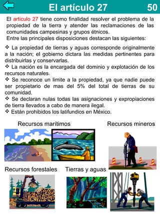 El artículo 27

50

El articulo 27 tiene como finalidad resolver el problema de la
propiedad de la tierra y atender las reclamaciones de las
comunidades campesinas y grupos étnicos.
Entre las principales disposiciones destacan las siguientes:
 La propiedad de tierras y aguas corresponde originalmente
a la nación; el gobierno dictara las medidas pertinentes para
distribuirlas y conservarlas.
 La nación es la encargada del dominio y explotación de los
recursos naturales.
 Se reconoce un limite a la propiedad, ya que nadie puede
ser propietario de mas del 5% del total de tierras de su
comunidad.
 Se declaran nulas todas las asignaciones y expropiaciones
de tierra llevados a cabo de manera ilegal.
 Están prohibidos los latifundios en México.

Recursos marítimos

Recursos forestales

Tierras y aguas

Recursos mineros

 