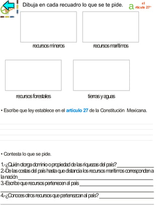 Dibuja en cada recuadro lo que se te pide.

recursos m
ineros

recursos forestales

a

el
rtículo 27°

recursos m
arítim
os

tierras y aguas

• Escribe que ley establece en el artículo 27 de la Constitución Mexicana.

• Contesta lo que se pide.

1.-¿Quién otorga dom o propiedad de las riquezas del país? ________________
inio
2.-De las costas del país hasta que distancia los recursos m
arítim corresponden a
os
la nación ___________________________________________________________
3.-Escribe que recursos pertenecen al país ________________________________
___________________________________________________________________
4.-¿Conoces otros recursos que pertenezcan al país? ________________________
___________________________________________________________________

 