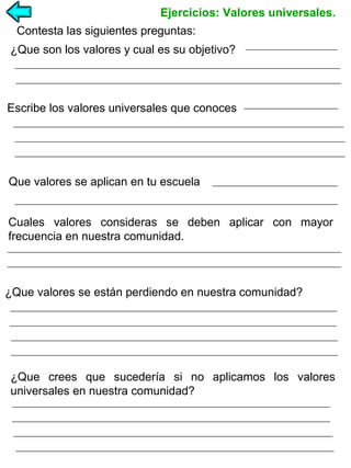 Ejercicios: Valores universales.
Contesta las siguientes preguntas:
¿Que son los valores y cual es su objetivo?

Escribe los valores universales que conoces

Que valores se aplican en tu escuela
Cuales valores consideras se deben aplicar con mayor
frecuencia en nuestra comunidad.

¿Que valores se están perdiendo en nuestra comunidad?

¿Que crees que sucedería si no aplicamos los valores
universales en nuestra comunidad?

 