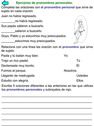 Ejercicios de pronombres personales.
Completa las oraciones con el pronombre personal que sirve de
sujeto en cada oración.
Juan no había regresado.
________no había regresado.
Sus papás salieron a buscarlo.
________salieron a buscarlo.
Goyo, Pablo y yo estuvimos muy preocupados.
________estuvimos muy preocupados.
Relaciona con una línea las oración con el pronombre que sirve
de sujeto.
Paola y tú bailan muy bien.

Yo

Trajo un rico pastel.

Tú

Declamaste muy bonito.

Él

Fuimos al parque.

Nosotros

Llegarán de madrugada.

Ustedes

Estudio con alegría.

Ellos

Escribe 5 oraciones diferentes a las anteriores en las que utilices
los pronombres personales y subrayalos de rojo.
____________________________________________________
____________________________________________________
____________________________________________________
____________________________________________________
____________________________________________________
____________________________________________________

 