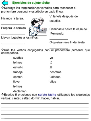 Ejercicios de sujeto tácito
Subraya las terminaciones verbales para reconocer el
pronombre personal y escríbelo en cada línea.
Ví la tele después de
estudiar.
______________
___________
Prepara la comida
Caminaste hasta la casa de
______________
Fernando.
Llevan juguetes a los niños.
___________
______________
Organizan una linda fiesta.
___________
Une los verbos conjugados con el pronombre personal que
corresponda.
Hicimos la tarea.

sueñas

yo

leímos

tú

estudio

él

trabaja

nosotros

comen

ustedes

llevo

ellos

leímos
declaman
Escribe 5 oraciones con sujeto tácito utilizando los siguientes
verbos: cantar, saltar, dormir, hacer, hablar.
____________________________________________________
____________________________________________________
____________________________________________________
____________________________________________________
____________________________________________________

 