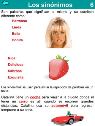 Los sinónimos

6

Son palabras que significan lo mismo y se escriben
diferente como:
Hermosa
Linda
Bella
Bonita

Rica
Deliciosa
Sabrosa
Exquisita
Los sinónimos se usan para evitar la repetición de palabras en un
texto.

Catalina tiene un coche para viajar a la ciudad donde el
tener un carro es útil cuando se recorren grandes
distancias, Catalina usa su automóvil para regresar
temprano a su casa.

 