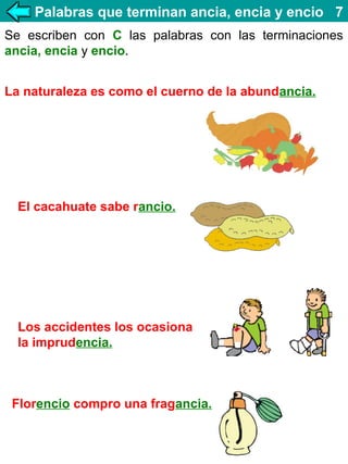 Palabras que terminan ancia, encia y encio 7
Se escriben con C las palabras con las terminaciones
ancia, encia y encio.
La naturaleza es como el cuerno de la abundancia.

El cacahuate sabe rancio.

Los accidentes los ocasiona
la imprudencia.

Florencio compro una fragancia.

 