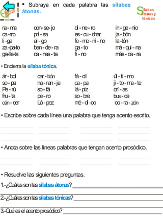  Subraya en cada palabra las sílabas
sílabas átonas
átonas.

ra - m
a
ca -rro
li -ga
za -pa-to
ga-lle-ta

con- se- jo
pri - sa
al - go
ban - de - ra
ca - nas - ta

di - ne - ro
es - cu - char
fe - m - ni - no
e
ga - to
fi - no

s

íla ba s
á tona s y
tónica s

in - ge - nio
ja - bón
la -tón
m - qui - na
á
m - ca - ra
ás

• Encierra la sílaba tónica.

ár - bol
so - pa
Pe - rú
fru - ta
cán - cer

car - bón
na - ran - ja
so - fá
pe - ro
Ló - pez

fá - cil
ca - pa
lá - piz
so - bre
m - di -co
é

úl - ti - m
o
ji - to - m - te
a
crí - as
bus - ca
co - ra - zón

• Escribe sobre cada línea una palabra que tenga acento escrito.

• Anota sobre las líneas palabras que tengan acento prosódico.

• Resuelve las siguientes preguntas.

1.-¿Cuáles son las sílabas átonas? _____________________________________
__________________________________________________________________
2.-¿Cuáles son las sílabas tónicas? _____________________________________
__________________________________________________________________
3.-Qué es el acento prosódico? ________________________________________

 