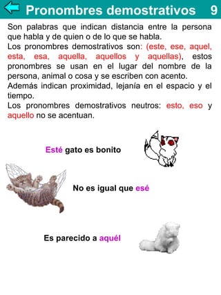 Pronombres demostrativos

9

Son palabras que indican distancia entre la persona
que habla y de quien o de lo que se habla.
Los pronombres demostrativos son: (este, ese, aquel,
esta, esa, aquella, aquellos y aquellas), estos
pronombres se usan en el lugar del nombre de la
persona, animal o cosa y se escriben con acento.
Además indican proximidad, lejanía en el espacio y el
tiempo.
Los pronombres demostrativos neutros: esto, eso y
aquello no se acentuan.

Esté gato es bonito

No es igual que esé

Es parecido a aquél

 