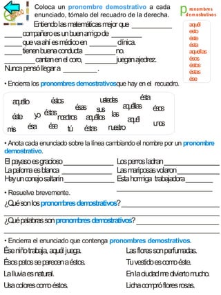 Coloca un pronombre demostrativo a cada
enunciado, tómalo del recuadro de la derecha.

Entiendo las m áticas m que ____________
atem
ejor
_____ com
pañero es un buen am de _________
igo
_____ que va ahí es m
édico en ________ clínica.
_____ tienen buena conducta _________ no.
_________ cantan en el coro, _________ juegan ajedrez.
N
unca pensó llegar a __________ .
• Encierra los pronombres demostrativosque hay en el recuadro.

p

ro nom b re s
d em ostrativo s

aquél
esto
éste
ésta
aquellas
ésos
éstos
éstas
ése

é ta
s
u te e
s ds
é to
ss
a u lla
q é s éo
éa s s
ss u
ss
é ta
ss
o
é te y
s
n so s a u llo la a u l
o tro
qé s s qé
uo
ns
s
é a é e tú é ta
s
us
s s n e tro
m
is
a u llo
qe

• Anota cada enunciado sobre la línea cambiando el nombre por un pronombre
demostrativo.

El payaso es gracioso _______________ Los perros ladran _________________
La palom es blanca _______________ Las m
a
ariposas volaron _____________
H un conejo saltarín _______________ Esta hormiga trabajadora ________
ay
_____________________________

• Resuelve brevemente.

¿Q son los pronom
ué
bres dem
ostrativos? ______________________________
__________________________________________________________________
¿Q palabras son pronom
ué
bres dem
ostrativos? _________________________
__________________________________________________________________
• Encierra el enunciado que contenga pronombres demostrativos.

Ése niño trabaja, aquél juega.
Ésos patos se parecen a éstos.
La lluvia es natural.
Usa colores com éstos.
o

Las flores son perfum
adas.
Tu vestido es com éste.
o
En la ciudad m divierto mucho.
e
Licha com flores rosas.
pró

 