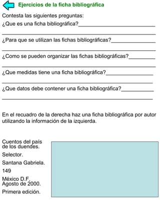 Ejercicios de la ficha bibliográfica
Contesta las siguientes preguntas:
¿Que es una ficha bibliográfica?__________________________
____________________________________________________
¿Para que se utilizan las fichas bibliográficas?_______________
____________________________________________________
¿Como se pueden organizar las fichas bibliográficas?_________
____________________________________________________
¿Que medidas tiene una ficha bibliográfica?________________
___________________________________________________
¿Que datos debe contener una ficha bibliográfica?___________
___________________________________________________
En el recuadro de la derecha haz una ficha bibliográfica por autor
utilizando la información de la izquierda.

Cuentos del país
de los duendes.
Selector.
Santana Gabriela.
149
México D.F.
Agosto de 2000.
Primera edición.

 